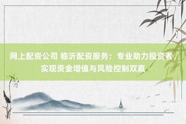 网上配资公司 临沂配资服务：专业助力投资者，实现资金增值与风险控制双赢