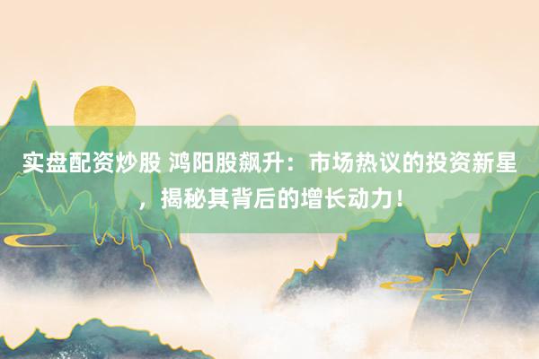 实盘配资炒股 鸿阳股飙升：市场热议的投资新星，揭秘其背后的增长动力！