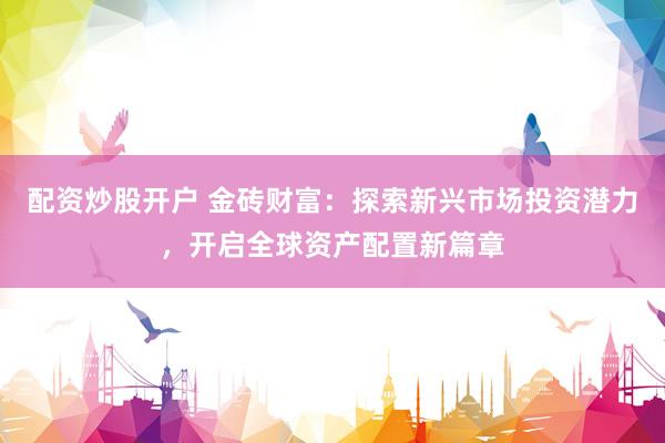 配资炒股开户 金砖财富：探索新兴市场投资潜力，开启全球资产配置新篇章