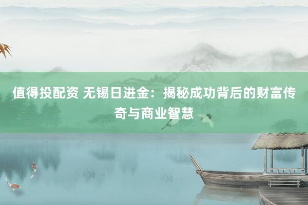 值得投配资 无锡日进金：揭秘成功背后的财富传奇与商业智慧