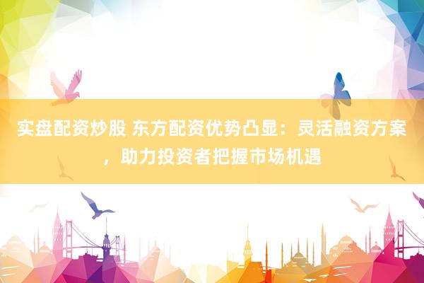 实盘配资炒股 东方配资优势凸显：灵活融资方案，助力投资者把握市场机遇