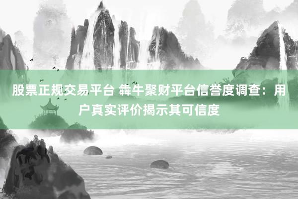 股票正规交易平台 犇牛聚财平台信誉度调查：用户真实评价揭示其可信度