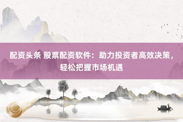 配资头条 股票配资软件：助力投资者高效决策，轻松把握市场机遇