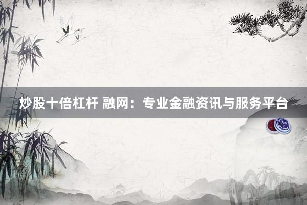 炒股十倍杠杆 融网：专业金融资讯与服务平台