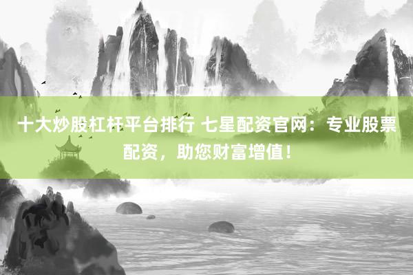 十大炒股杠杆平台排行 七星配资官网：专业股票配资，助您财富增值！