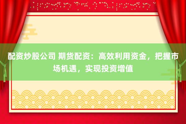 配资炒股公司 期货配资：高效利用资金，把握市场机遇，实现投资增值