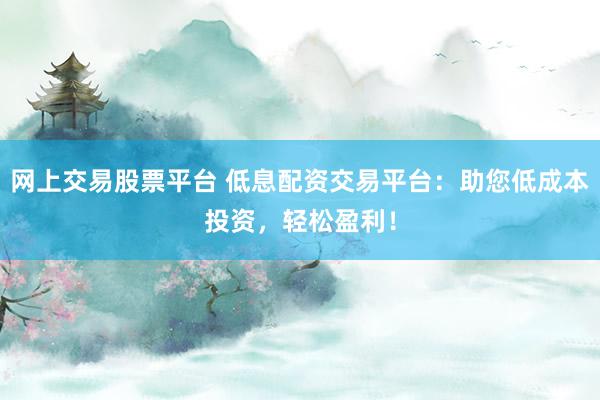 网上交易股票平台 低息配资交易平台：助您低成本投资，轻松盈利！