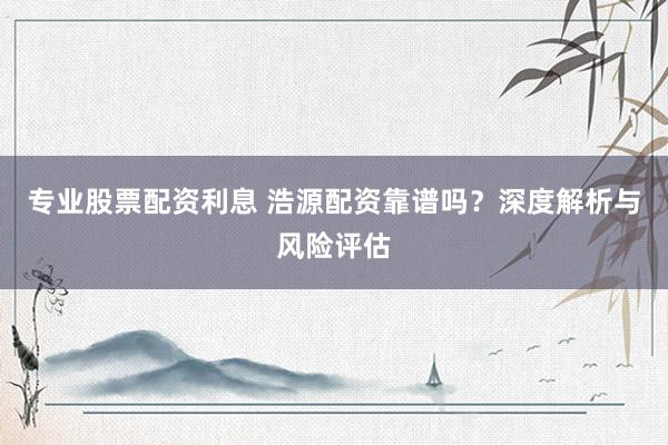 专业股票配资利息 浩源配资靠谱吗？深度解析与风险评估