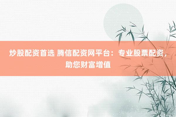 炒股配资首选 腾信配资网平台：专业股票配资，助您财富增值