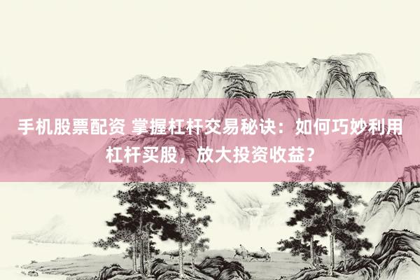 手机股票配资 掌握杠杆交易秘诀：如何巧妙利用杠杆买股，放大投资收益？