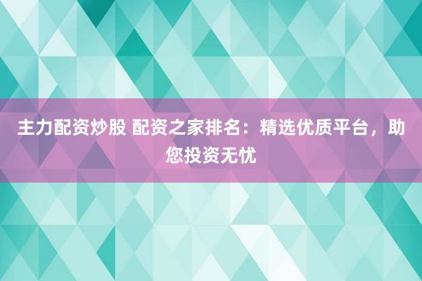 主力配资炒股 配资之家排名：精选优质平台，助您投资无忧