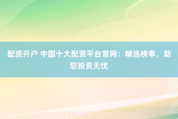 配资开户 中国十大配资平台官网：精选榜单，助您投资无忧