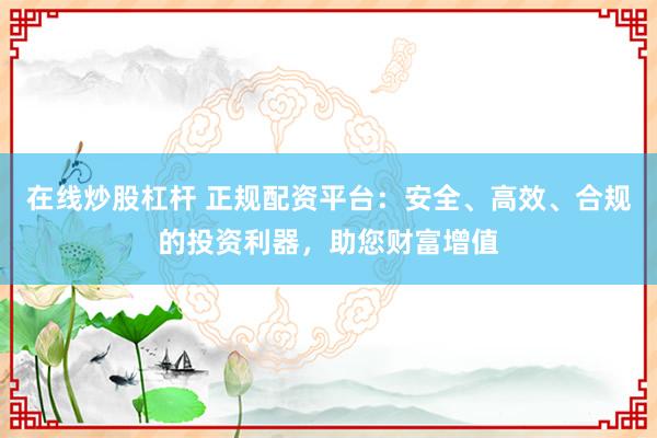 在线炒股杠杆 正规配资平台：安全、高效、合规的投资利器，助您财富增值