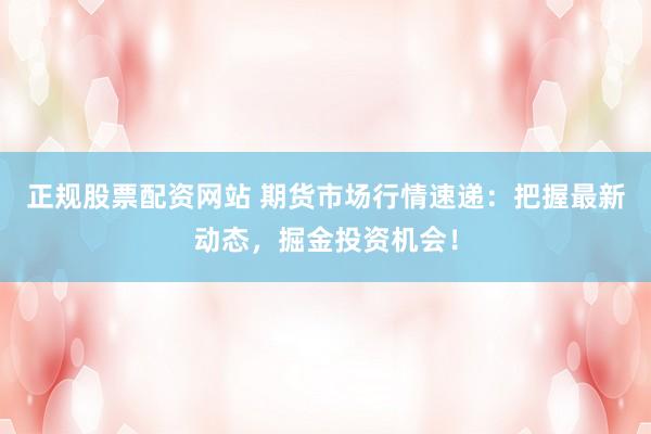 正规股票配资网站 期货市场行情速递：把握最新动态，掘金投资机会！
