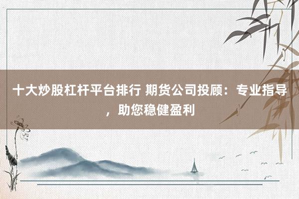 十大炒股杠杆平台排行 期货公司投顾：专业指导，助您稳健盈利