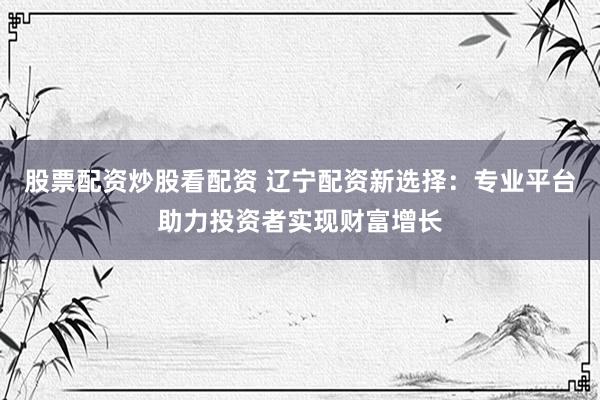 股票配资炒股看配资 辽宁配资新选择：专业平台助力投资者实现财富增长