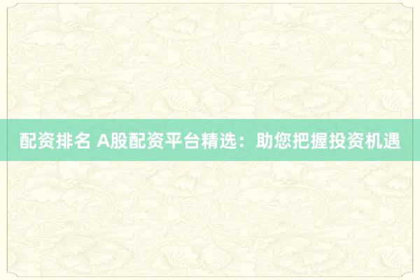 配资排名 A股配资平台精选：助您把握投资机遇