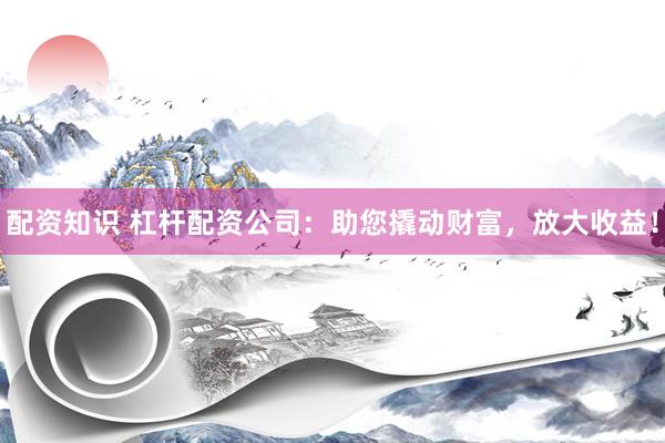 配资知识 杠杆配资公司：助您撬动财富，放大收益！