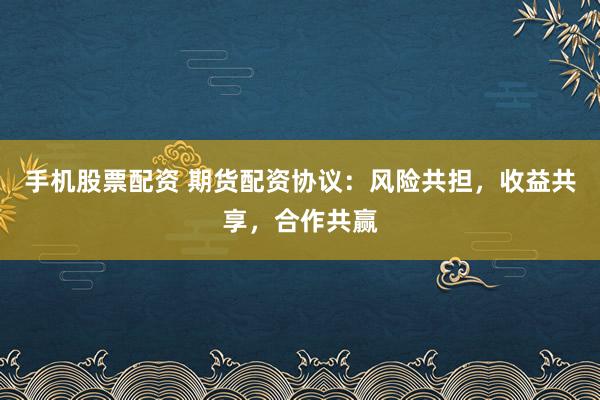 手机股票配资 期货配资协议：风险共担，收益共享，合作共赢
