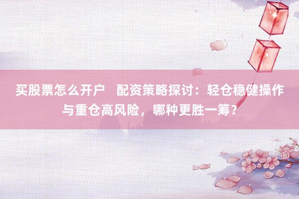 买股票怎么开户   配资策略探讨：轻仓稳健操作与重仓高风险，哪种更胜一筹？