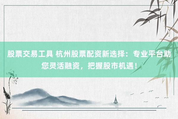 股票交易工具 杭州股票配资新选择：专业平台助您灵活融资，把握股市机遇！