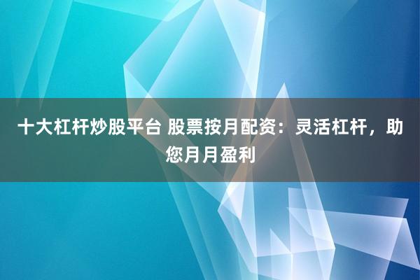十大杠杆炒股平台 股票按月配资：灵活杠杆，助您月月盈利