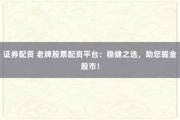 证券配资 老牌股票配资平台：稳健之选，助您掘金股市！