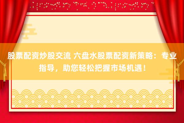 股票配资炒股交流 六盘水股票配资新策略：专业指导，助您轻松把握市场机遇！
