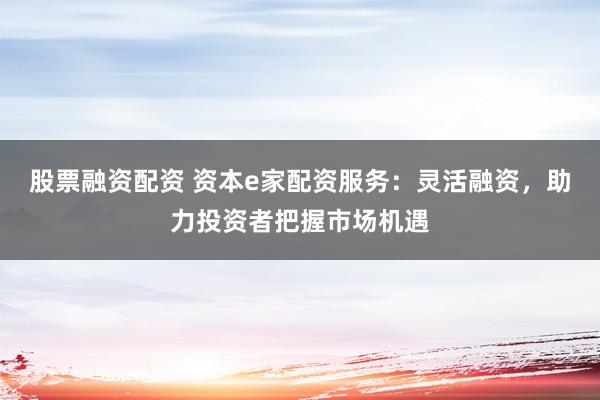 股票融资配资 资本e家配资服务：灵活融资，助力投资者把握市场机遇