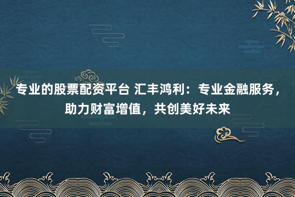 专业的股票配资平台 汇丰鸿利：专业金融服务，助力财富增值，共创美好未来