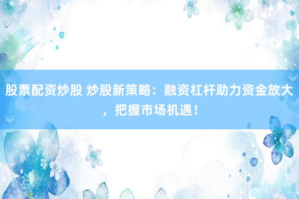 股票配资炒股 炒股新策略：融资杠杆助力资金放大，把握市场机遇！
