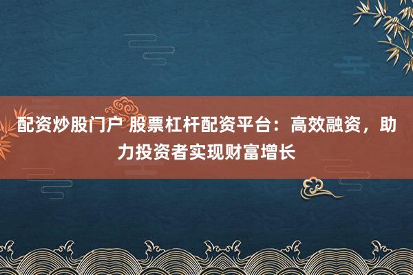 配资炒股门户 股票杠杆配资平台：高效融资，助力投资者实现财富增长