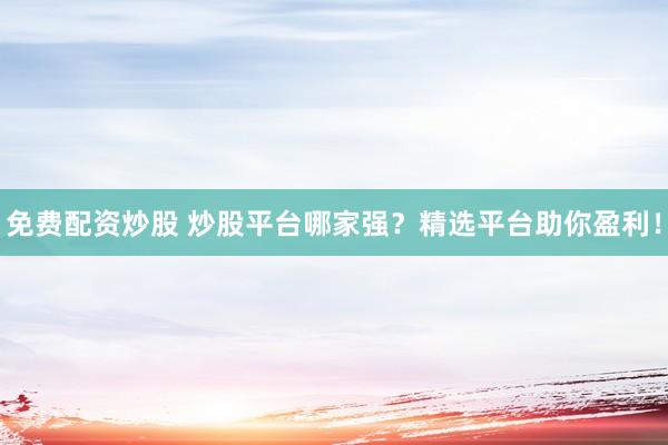 免费配资炒股 炒股平台哪家强？精选平台助你盈利！