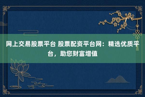 网上交易股票平台 股票配资平台网：精选优质平台，助您财富增值