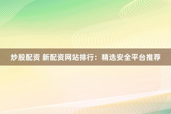 炒股配资 新配资网站排行：精选安全平台推荐