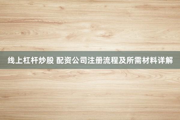 线上杠杆炒股 配资公司注册流程及所需材料详解