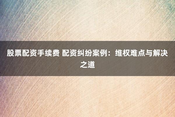 股票配资手续费 配资纠纷案例：维权难点与解决之道
