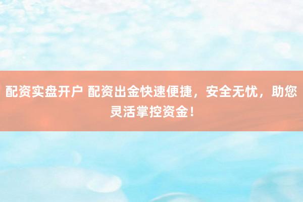 配资实盘开户 配资出金快速便捷，安全无忧，助您灵活掌控资金！