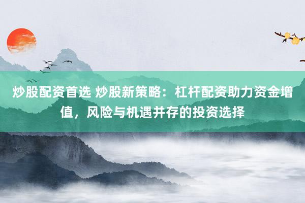 炒股配资首选 炒股新策略：杠杆配资助力资金增值，风险与机遇并存的投资选择