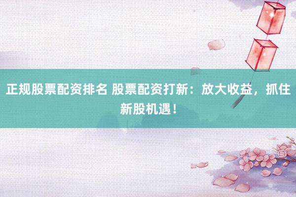 正规股票配资排名 股票配资打新：放大收益，抓住新股机遇！