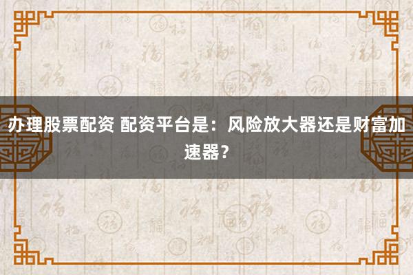 办理股票配资 配资平台是：风险放大器还是财富加速器？