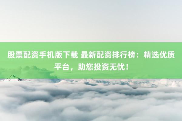 股票配资手机版下载 最新配资排行榜：精选优质平台，助您投资无忧！
