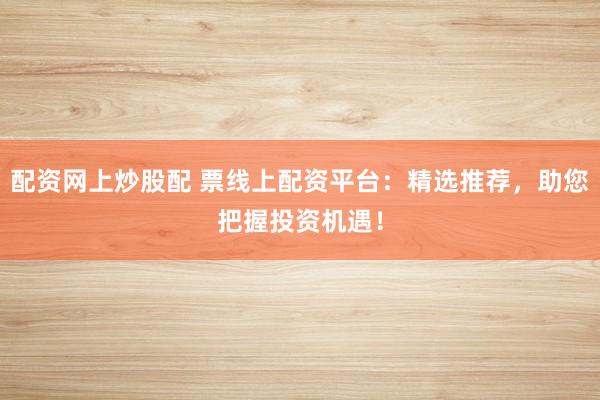 配资网上炒股配 票线上配资平台：精选推荐，助您把握投资机遇！