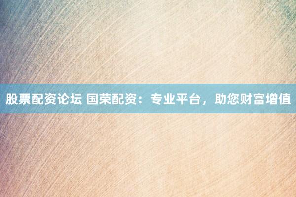 股票配资论坛 国荣配资：专业平台，助您财富增值