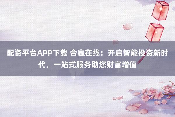 配资平台APP下载 合赢在线：开启智能投资新时代，一站式服务助您财富增值