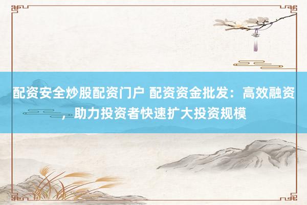 配资安全炒股配资门户 配资资金批发：高效融资，助力投资者快速扩大投资规模