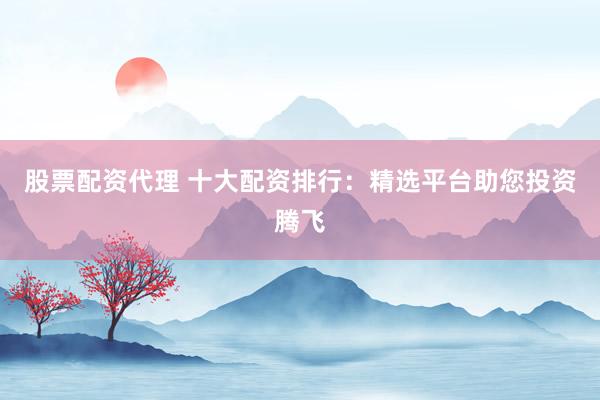 股票配资代理 十大配资排行：精选平台助您投资腾飞
