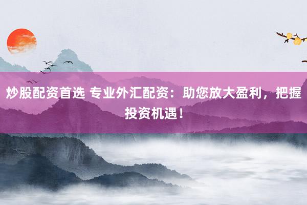 炒股配资首选 专业外汇配资：助您放大盈利，把握投资机遇！