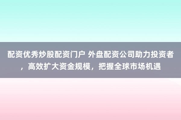 配资优秀炒股配资门户 外盘配资公司助力投资者，高效扩大资金规模，把握全球市场机遇