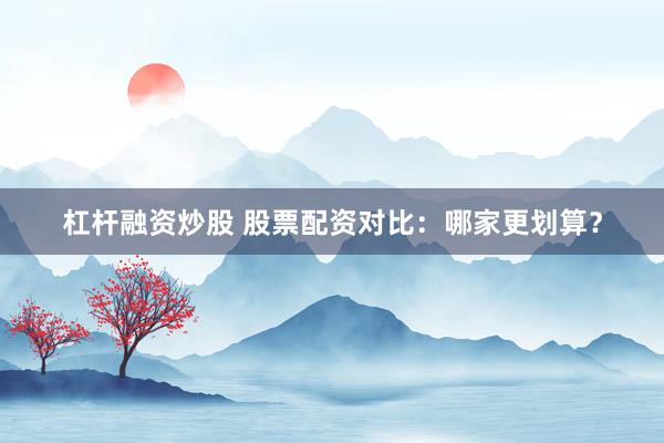 杠杆融资炒股 股票配资对比：哪家更划算？